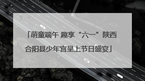 萌童端午 趣享“六一”陕西合阳县少年宫呈上节日盛宴