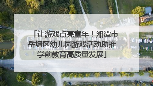 让游戏点亮童年！湘潭市岳塘区幼儿园游戏活动助推学前教育高质量发展