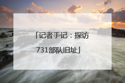 记者手记：探访731部队旧址