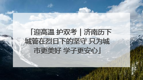 迎高温 护双考｜济南历下城管在烈日下的坚守 只为城市更美好 学子更安心