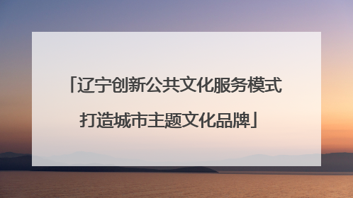 辽宁创新公共文化服务模式 打造城市主题文化品牌