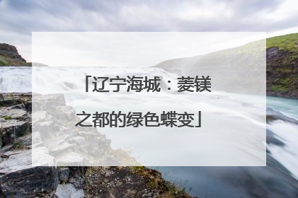 辽宁海城：菱镁之都的绿色蝶变