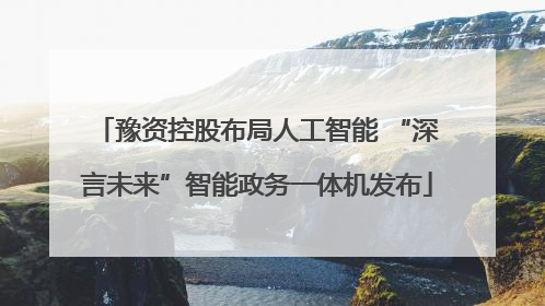 豫资控股布局人工智能 “深言未来”智能政务一体机发布