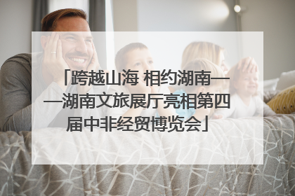 跨越山海 相约湖南——湖南文旅展厅亮相第四届中非经贸博览会