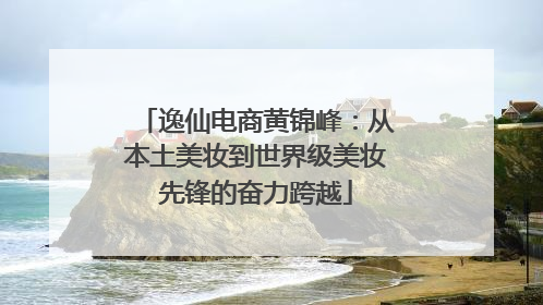 逸仙电商黄锦峰：从本土美妆到世界级美妆先锋的奋力跨越