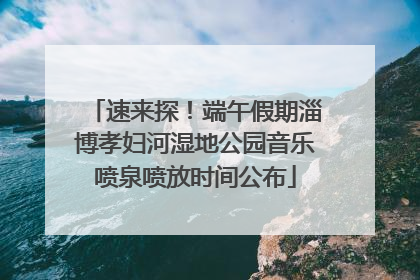 速来探！端午假期淄博孝妇河湿地公园音乐喷泉喷放时间公布