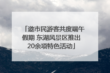 邀市民游客共度端午假期 东湖风景区推出20余项特色活动