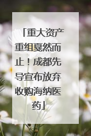 重大资产重组戛然而止！成都先导宣布放弃收购海纳医药