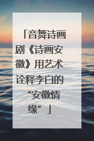 音舞诗画剧《诗画安徽》用艺术诠释李白的 “安徽情缘”