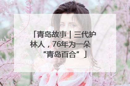 青岛故事｜三代护林人，76年为一朵“青岛百合”