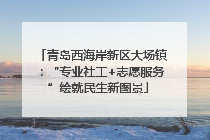 青岛西海岸新区大场镇：“专业社工+志愿服务”绘就民生新图景