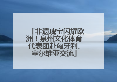 非遗瑰宝闪耀欧洲！泉州文化体育代表团赴匈牙利、塞尔维亚交流