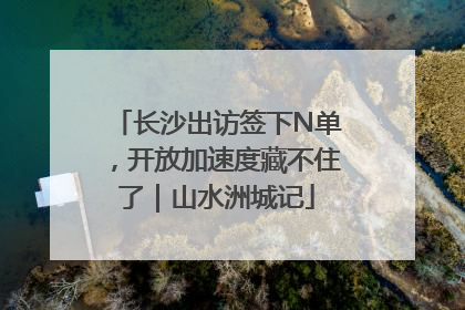 长沙出访签下N单，开放加速度藏不住了｜山水洲城记