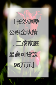 长沙调整公积金政策，二孩家庭最高可贷款96万元