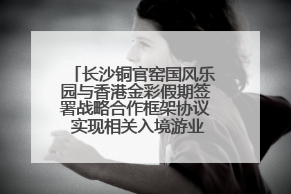 长沙铜官窑国风乐园与香港金彩假期签署战略合作框架协议 实现相关入境游业务增收超亿元