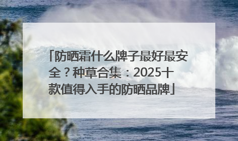 防晒霜什么牌子最好最安全？种草合集：2025十款值得入手的防晒品牌