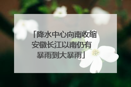 降水中心向南收缩 安徽长江以南仍有暴雨到大暴雨