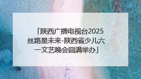 陕西广播电视台2025丝路星未来-陕西省少儿六一文艺晚会圆满举办
