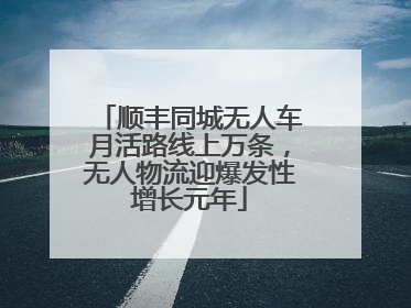 顺丰同城无人车月活路线上万条，无人物流迎爆发性增长元年