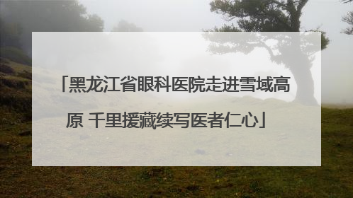 黑龙江省眼科医院走进雪域高原 千里援藏续写医者仁心