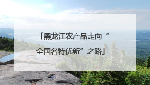 黑龙江农产品走向“全国名特优新”之路