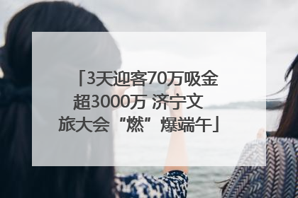 3天迎客70万吸金超3000万 济宁文旅大会“燃”爆端午