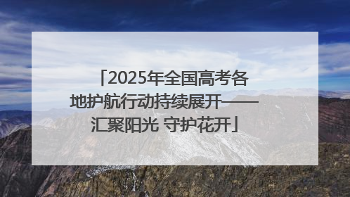 2025年全国高考各地护航行动持续展开——汇聚阳光 守护花开
