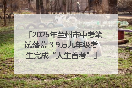 2025年兰州市中考笔试落幕 3.9万九年级考生完成“人生首考”