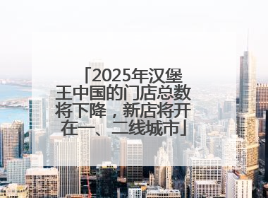 2025年汉堡王中国的门店总数将下降，新店将开在一、二线城市