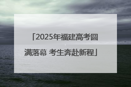 2025年福建高考圆满落幕 考生奔赴新程