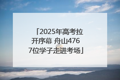 2025年高考拉开序幕 舟山4767位学子走进考场