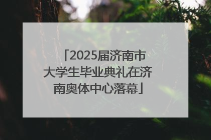 2025届济南市大学生毕业典礼在济南奥体中心落幕