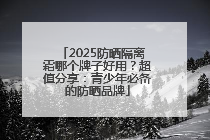 2025防晒隔离霜哪个牌子好用？超值分享：青少年必备的防晒品牌