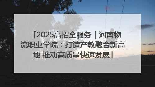 2025高招全服务｜河南物流职业学院：打造产教融合新高地 推动高质量快速发展