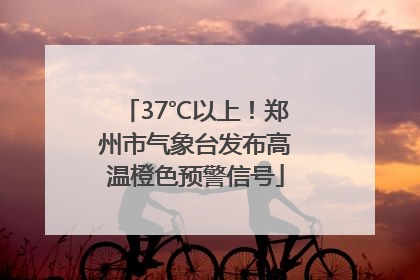 37℃以上！郑州市气象台发布高温橙色预警信号