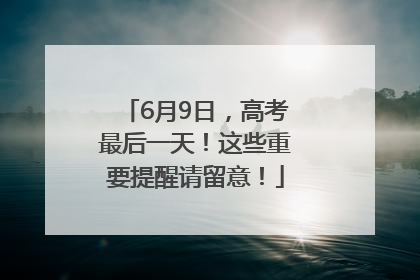 6月9日，高考最后一天！这些重要提醒请留意！