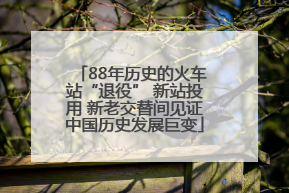 88年历史的火车站“退役” 新站投用 新老交替间见证中国历史发展巨变